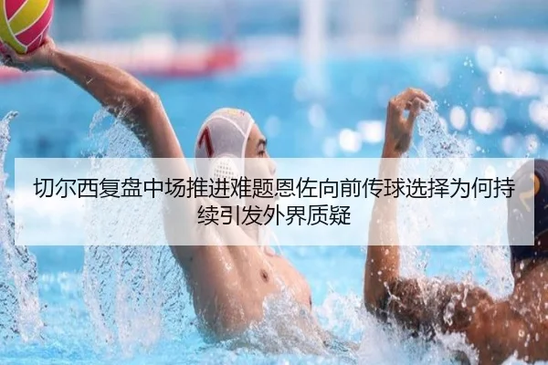 切尔西复盘中场推进难题恩佐向前传球选择为何持续引发外界质疑（Elephant Sports）